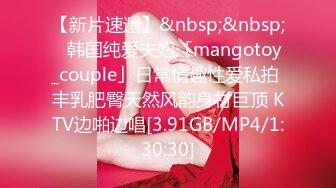 【新片速遞】&nbsp;&nbsp;✨韩国纯爱夫妇「mangotoy_couple」日常情趣性爱私拍 丰乳肥臀天然风韵身材巨顶 KTV边啪边唱[3.91GB/MP4/1:30:30]