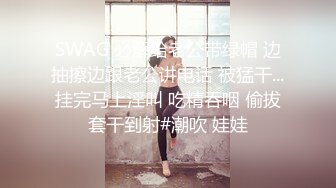 SWAG 必解给老公带绿帽 边抽擦边跟老公讲电话 被猛干...挂完马上淫叫 吃精吞咽 偷拔套干到射#潮吹 娃娃