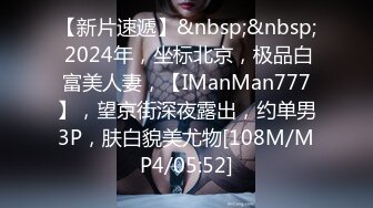 【新片速遞】&nbsp;&nbsp; 2024年，坐标北京，极品白富美人妻，【IManMan777】，望京街深夜露出，约单男3P，肤白貌美尤物[108M/MP4/05:52]