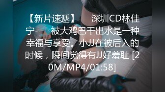 【新片速遞】❤️深圳CD林佳宁-❤️被大鸡巴干出水是一种幸福与享受。小JJ在被后入的时候，瞬间觉得有JJ好羞耻 [20M/MP4/01:58]