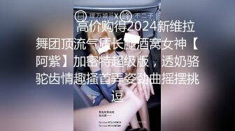 ⚫️⚫️高价购得2024新维拉舞团顶流气质长腿酒窝女神【阿紫】加密特超级版，透奶骆驼齿情趣搔首弄姿劲曲摇摆挑逗