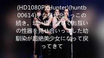 (HD1080P)(Hunter)(huntb00614)チな見せ合いっこの続き。幼い頃、遊びでお互いの性器を見せ合いっこした幼馴染が超絶美少女になって戻ってきて