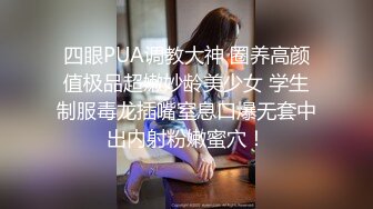 四眼PUA调教大神 圈养高颜值极品超嫩妙龄美少女 学生制服毒龙插嘴窒息口爆无套中出内射粉嫩蜜穴！