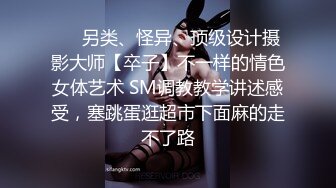 ❤️另类、怪异、顶级设计摄影大师【卒子】不一样的情色女体艺术 SM调教教学讲述感受，塞跳蛋逛超市下面麻的走不了路