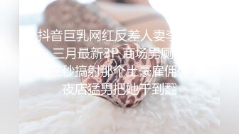 抖音巨乳网红反差人妻李雅❤️ 三月最新3P 商场男厕被李雅三秒搞射那个土豪雇佣俩个夜店猛男把她干到翻