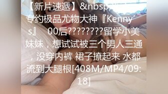 【新片速遞】&nbsp;&nbsp;专约极品尤物大神『Kenny’s』✅00后????????留学小美妹妹，想试试被三个男人三通，没穿内裤 裙子撩起来 水都流到大腿根[408M/MP4/09:18]