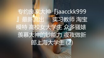 专约良家大神『jaacckk999』最新流出❤️实习教师 淘宝模特 高校女大学生 众多骚婊 羡慕大神的钞能力 夜夜做新郎上海大学生 (2)