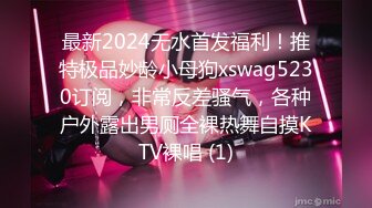 最新2024无水首发福利！推特极品妙龄小母狗xswag5230订阅，非常反差骚气，各种户外露出男厕全裸热舞自摸KTV裸唱 (1)