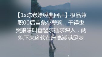 【1s陈老嫖经典回归】极品兼职00后苗条小萝莉，干得鬼哭狼嚎叫爸爸求插求深入，两炮下来瘫软在床高潮满足爽