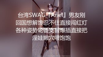 台湾SWAG『Ariel』男友刚回国想解馋忍不住直接闯红灯各种姿势轮番交替爆插直接把淫娃嫩穴喂饱饱