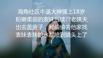 海角社区牛逼大神强上18岁粉嫩柔弱的表妹后续??老姨夫出去盖房子，我偷偷去他家找表妹表妹的水都喷到镜头上了！