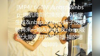 [MP4/ 660M]&nbsp;&nbsp; 腹肌帅哥约操良家00后学生妹&nbsp;&nbsp;妹子没爽够再来一炮&nbsp;&nbsp;吸吮大屌张开双腿爆插 操的嗯嗯呻吟