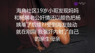 海角社区19岁小哥发现妈妈和杨姨老公奸情还以颜色把杨姨草了后续??受到海友鼓动 就在刚刚 我强奸内射了自己的亲生母亲