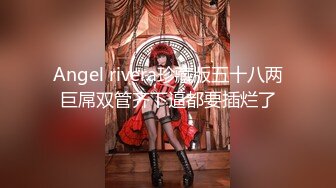 Angel rivera珍藏版五十八两巨屌双管齐下逼都要插烂了