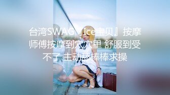 台湾SWAG『Ice宝贝』按摩师傅按摩到穴穴里 舒服到受不了 主动舔棒棒求操