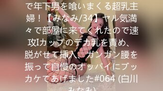 498DDH-201 夫の目を盗んで年下男を喰いまくる超乳主婦！【みなみ/34】ヤル気満々で部屋に来てくれたので速攻Iカップのデカ乳を責め、脱がせて挿入、ガンガン腰を振って自慢のオッパイにブッカケてあげました#064 (白川みなみ)