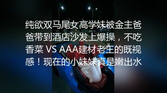 纯欲双马尾女高学妹被金主爸爸带到酒店沙发上爆操，不吃香菜 VS AAA建材老王的既视感！现在的小妹妹真是嫩出水