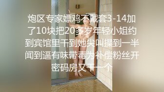 炮区专家嫖鸡不戴套3-14加了10块把20多岁年轻小姐约到宾馆里干到她尖叫操到一半闻到逼有味带毒为补偿粉丝开密码房又干一个