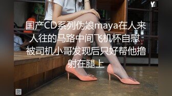 国产CD系列伪娘maya在人来人往的马路中间飞机杯自慰 被司机小哥发现后只好帮他撸射在腿上