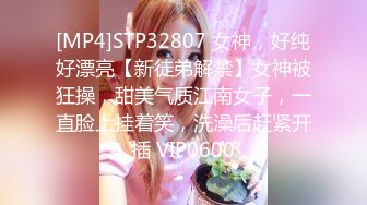 [MP4]STP32807 女神，好纯好漂亮【新徒弟解禁】女神被狂操，甜美气质江南女子，一直脸上挂着笑，洗澡后赶紧开插 VIP0600