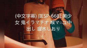 (中文字幕) [IESP-668] 美少女 鬼イラマチオ 喉マ○コ中出し 倉木しおり