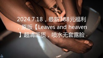 2024.7.18，最新388元福利，原版【Leaves and heaven】超清画质，喷水无套露脸