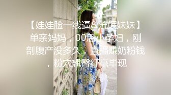 【娃娃脸一线逼&流氓妹妹】单亲妈妈，00后小孕妇，刚剖腹产没多久，直播赚奶粉钱，粉穴翘臀纤毫毕现