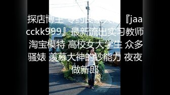 探店博主 专约良家大神『jaacckk999』最新流出实习教师 淘宝模特 高校女大学生 众多骚婊 羡慕大神的钞能力 夜夜做新郎