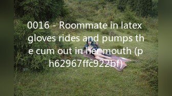 0016 - Roommate in latex gloves rides and pumps the cum out in her mouth (ph62967ffc922bf)