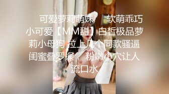 ❤️可爱萝莉萌妹❤️软萌乖巧小可爱【MM甜】白皙极品萝莉小母狗 拉上几个同款骚逼闺蜜叠罗操， 粉嫩小穴让人流口水