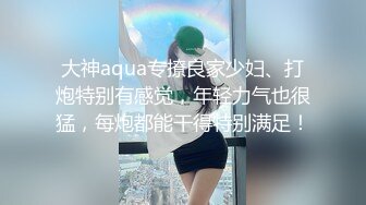 大神aqua专撩良家少妇、打炮特别有感觉，年轻力气也很猛，每炮都能干得特别满足！